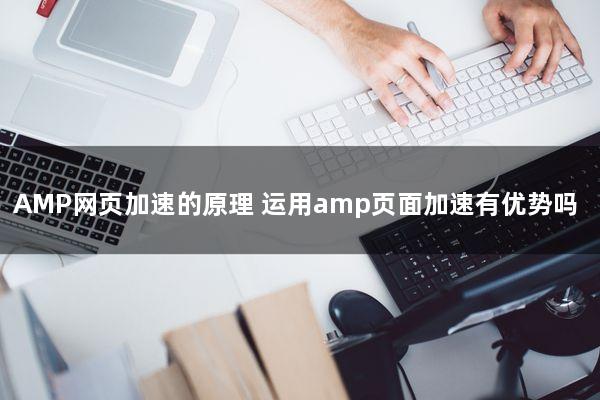 AMP网页加速的原理(运用amp页面加速有优势吗)